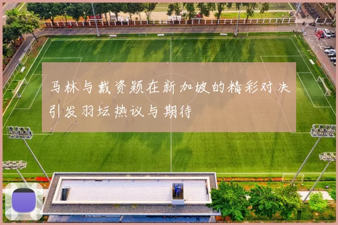 马林与戴资颖在新加坡的精彩对决引发羽坛热议与期待