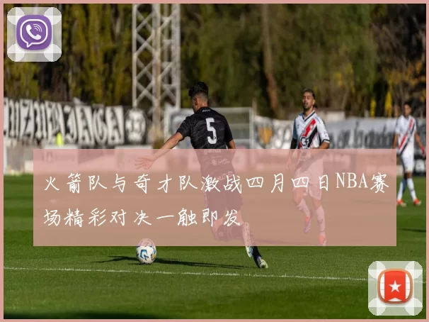火箭队与奇才队激战四月四日NBA赛场精彩对决一触即发