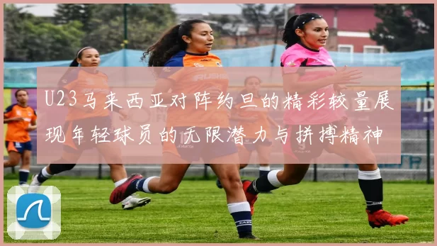 U23马来西亚对阵约旦的精彩较量展现年轻球员的无限潜力与拼搏精神