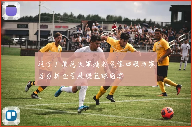 辽宁广厦总决赛精彩录像回顾与赛后分析全景展现篮球盛宴
