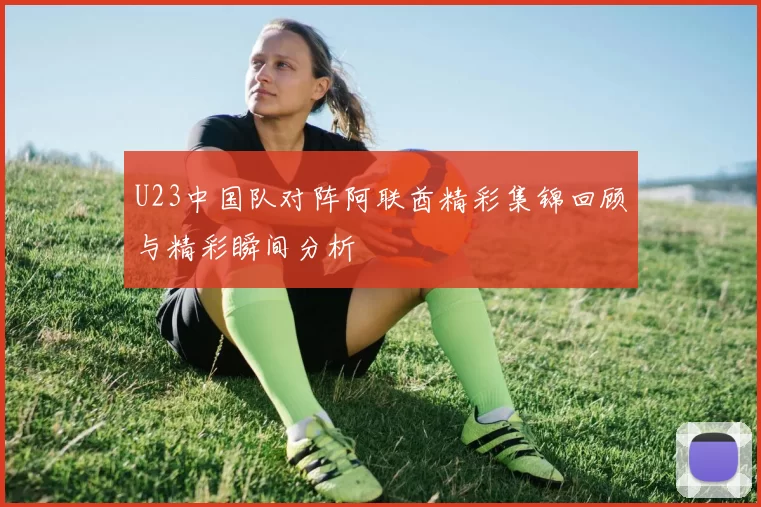U23中国队对阵阿联酋精彩集锦回顾与精彩瞬间分析