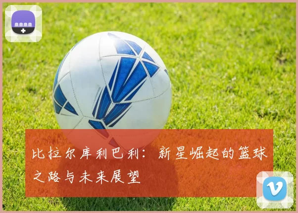 比拉尔库利巴利：新星崛起的篮球之路与未来展望