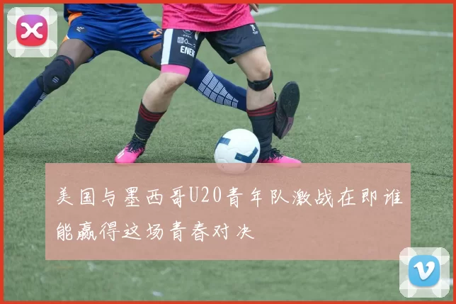 美国与墨西哥U20青年队激战在即谁能赢得这场青春对决