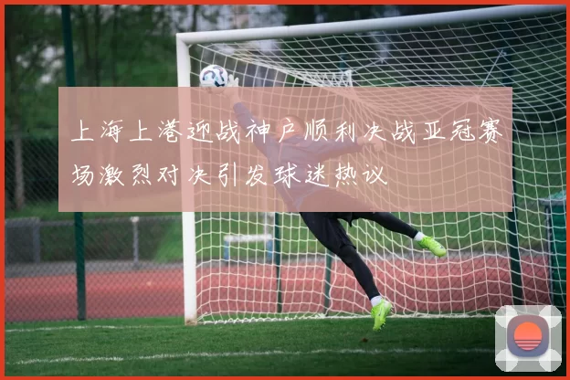 上海上港迎战神户顺利决战亚冠赛场激烈对决引发球迷热议